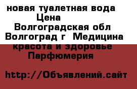 новая туалетная вода. › Цена ­ 3 000 - Волгоградская обл., Волгоград г. Медицина, красота и здоровье » Парфюмерия   